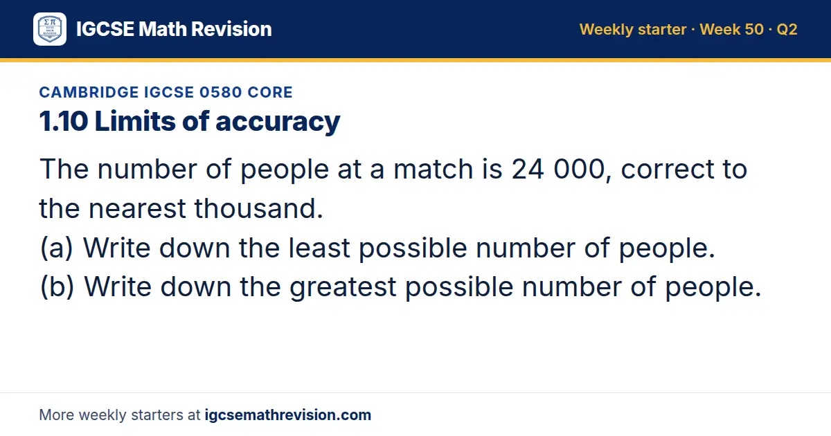 Cambridge IGCSE 0580 Core starter question on 1.10 Limits of accuracy: The number of people at a match is 24 000, correct to the nearest thousand. (a) Write down the least possible number of people. (b) Write down the greatest possible number of…