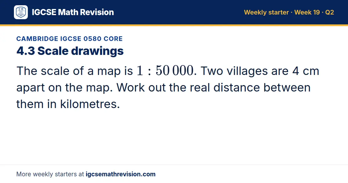 Cambridge IGCSE 0580 Core starter question on 4.3 Scale drawings: The scale of a map is 1: 50 000. Two villages are 4 cm apart on the map. Work out the real distance between them in kilometres.