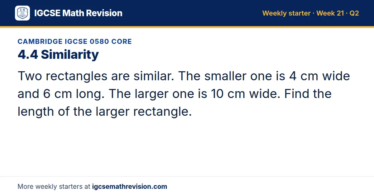 Cambridge IGCSE 0580 Core starter question on 4.4 Similarity: Two rectangles are similar. The smaller one is 4 cm wide and 6 cm long. The larger one is 10 cm wide. Find the length of the larger rectangle.