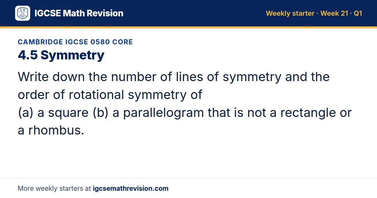 Cambridge IGCSE 0580 Core starter question on 4.5 Symmetry: Write down the number of lines of symmetry and the order of rotational symmetry of (a) a square (b) a parallelogram that is not a rectangle or a rhombus.