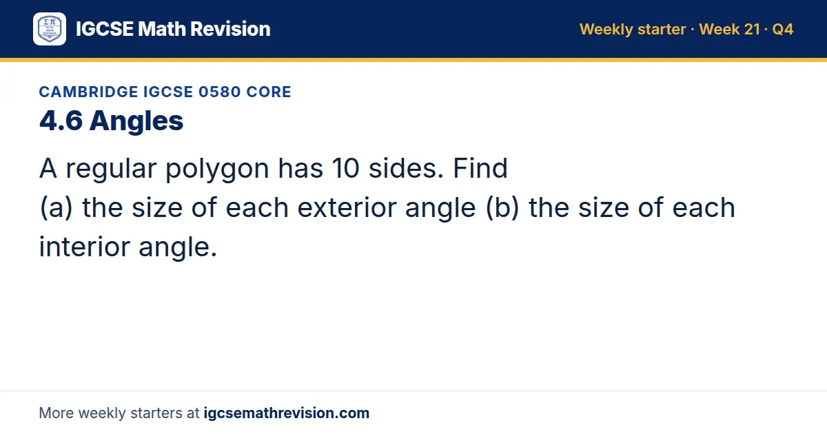 Cambridge IGCSE 0580 Core starter question on 4.6 Angles: A regular polygon has 10 sides. Find (a) the size of each exterior angle (b) the size of each interior angle.