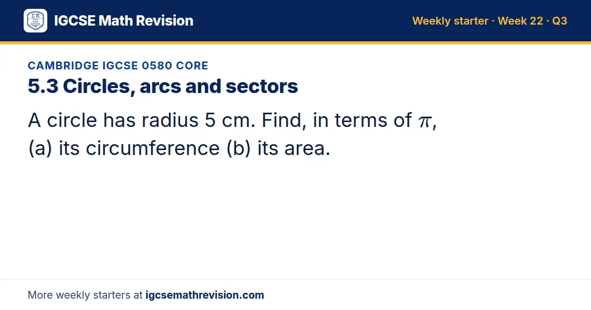 Cambridge IGCSE 0580 Core starter question on 5.3 Circles, arcs and sectors: A circle has radius 5 cm. Find, in terms of π, (a) its circumference (b) its area.