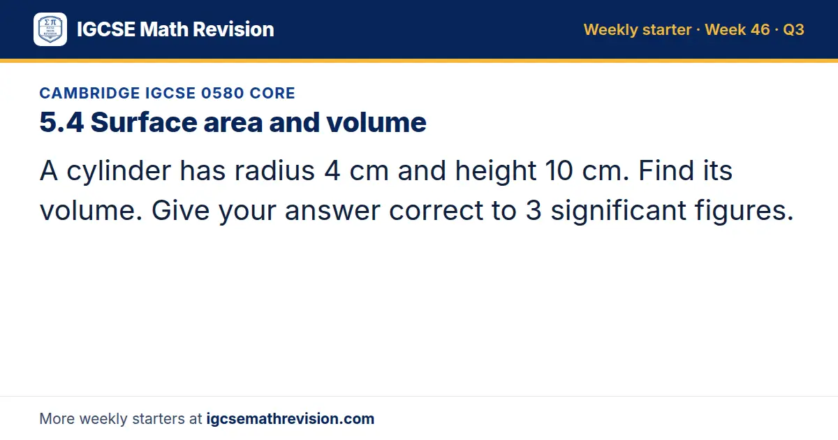 Cambridge IGCSE 0580 Core starter question on 5.4 Surface area and volume: A cylinder has radius 4 cm and height 10 cm. Find its volume. Give your answer correct to 3 significant figures.