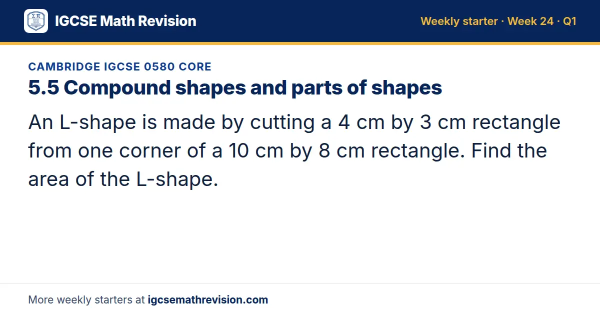 Cambridge IGCSE 0580 Core starter question on 5.5 Compound shapes and parts of shapes: An L-shape is made by cutting a 4 cm by 3 cm rectangle from one corner of a 10 cm by 8 cm rectangle. Find the area of the L-shape.