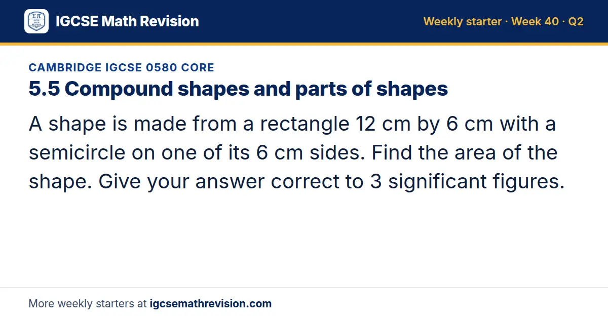 Cambridge IGCSE 0580 Core starter question on 5.5 Compound shapes and parts of shapes: A shape is made from a rectangle 12 cm by 6 cm with a semicircle on one of its 6 cm sides. Find the area of the shape. Give your answer correct to 3 significant…