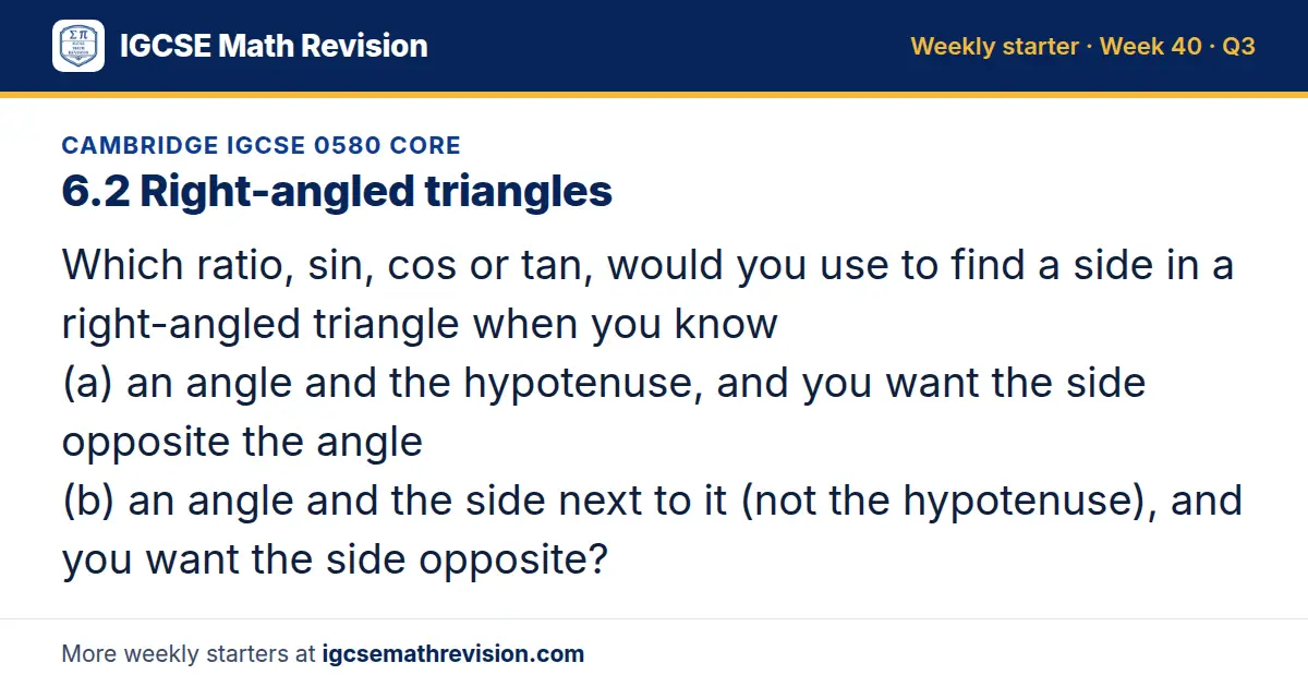 Cambridge IGCSE 0580 Core starter question on 6.2 Right-angled triangles: Which ratio, sin, cos or tan, would you use to find a side in a right-angled triangle when you know (a) an angle and the hypotenuse, and you want the side opposite the angle…