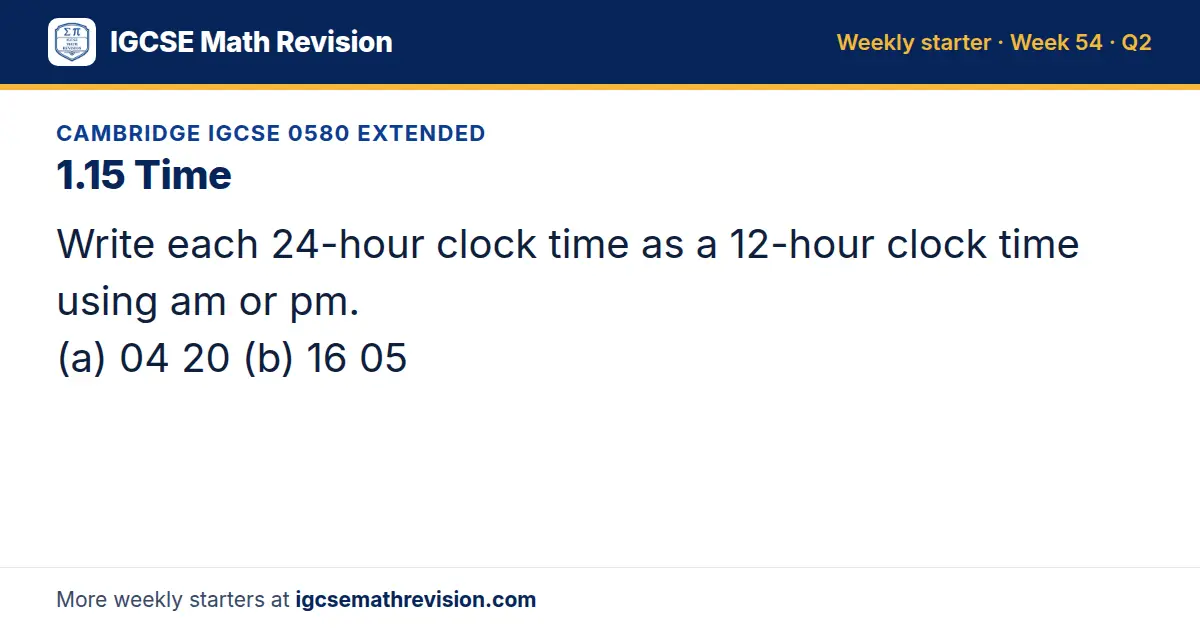 Cambridge IGCSE 0580 Extended starter question on 1.15 Time: Write each 24-hour clock time as a 12-hour clock time using am or pm. (a) 04 20 (b) 16 05