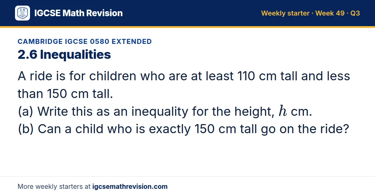 Cambridge IGCSE 0580 Extended starter question on 2.6 Inequalities: A ride is for children who are at least 110 cm tall and less than 150 cm tall. (a) Write this as an inequality for the height, h cm. (b) Can a child who is exactly 150 cm tall go…