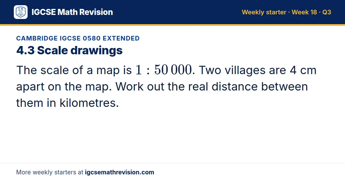 Cambridge IGCSE 0580 Extended starter question on 4.3 Scale drawings: The scale of a map is 1: 50 000. Two villages are 4 cm apart on the map. Work out the real distance between them in kilometres.
