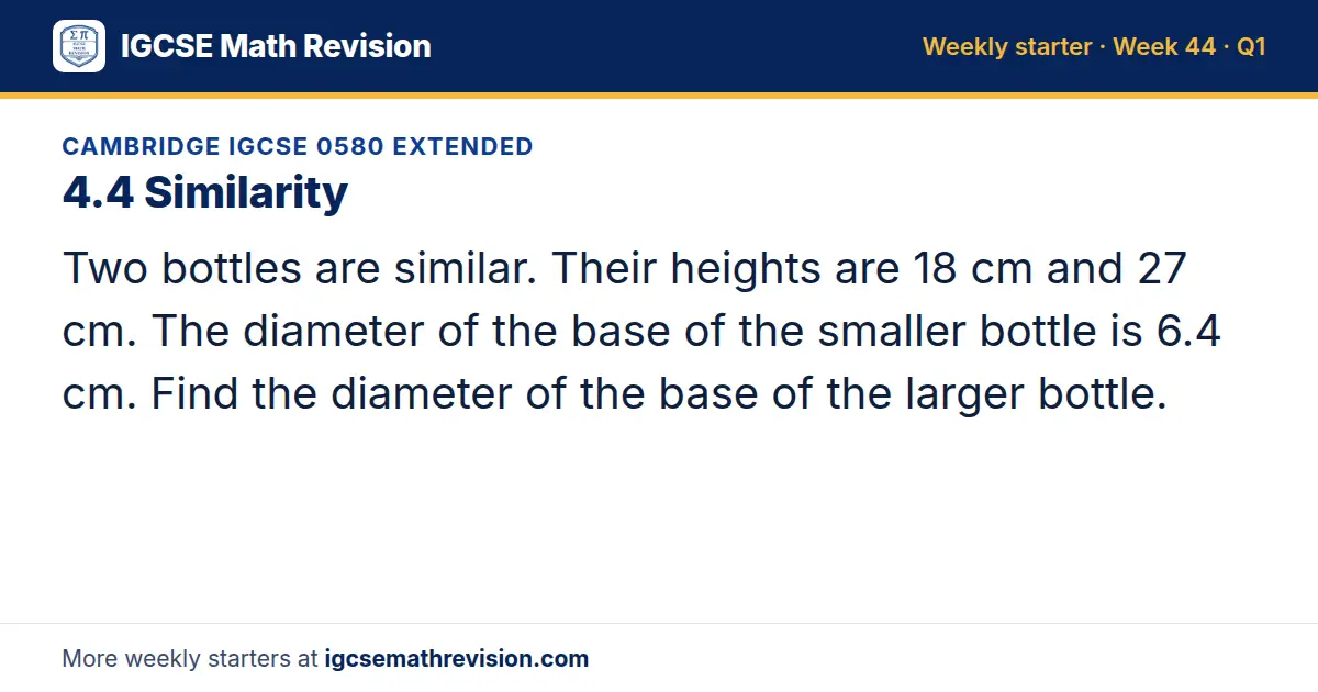 Cambridge IGCSE 0580 Extended starter question on 4.4 Similarity: Two bottles are similar. Their heights are 18 cm and 27 cm. The diameter of the base of the smaller bottle is 6.4 cm. Find the diameter of the base of the larger bottle.