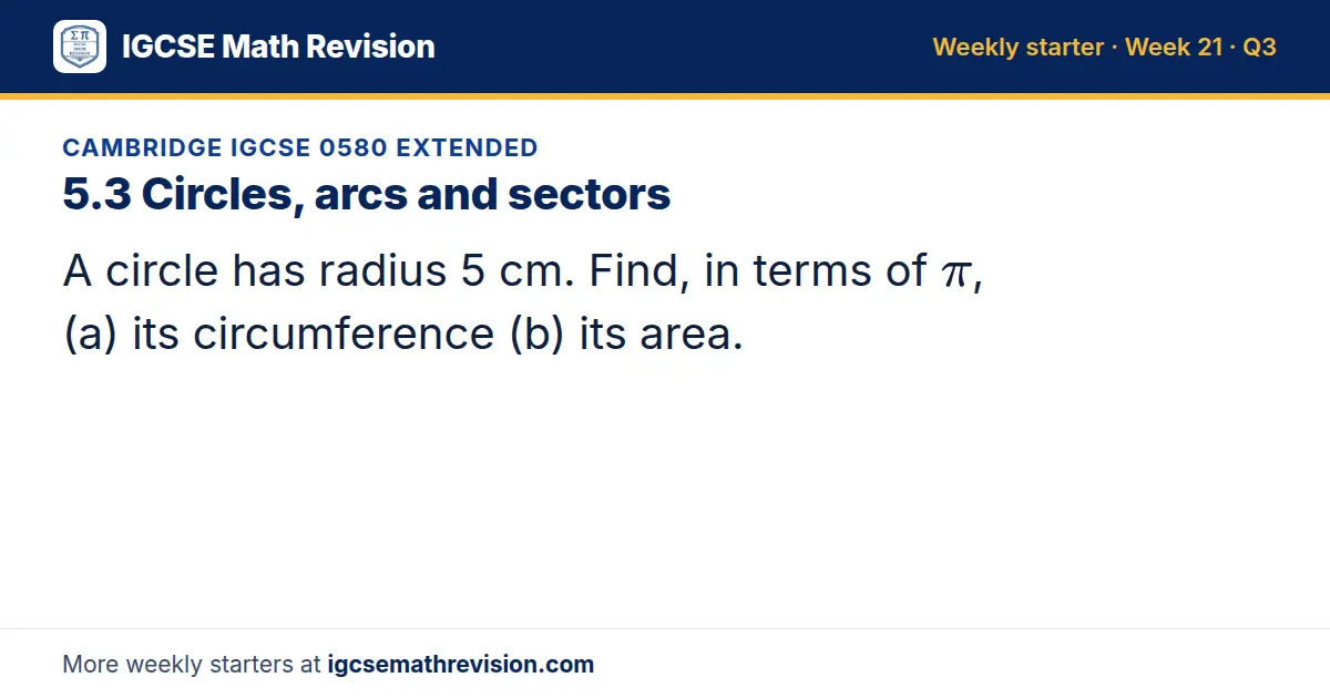Cambridge IGCSE 0580 Extended starter question on 5.3 Circles, arcs and sectors: A circle has radius 5 cm. Find, in terms of π, (a) its circumference (b) its area.
