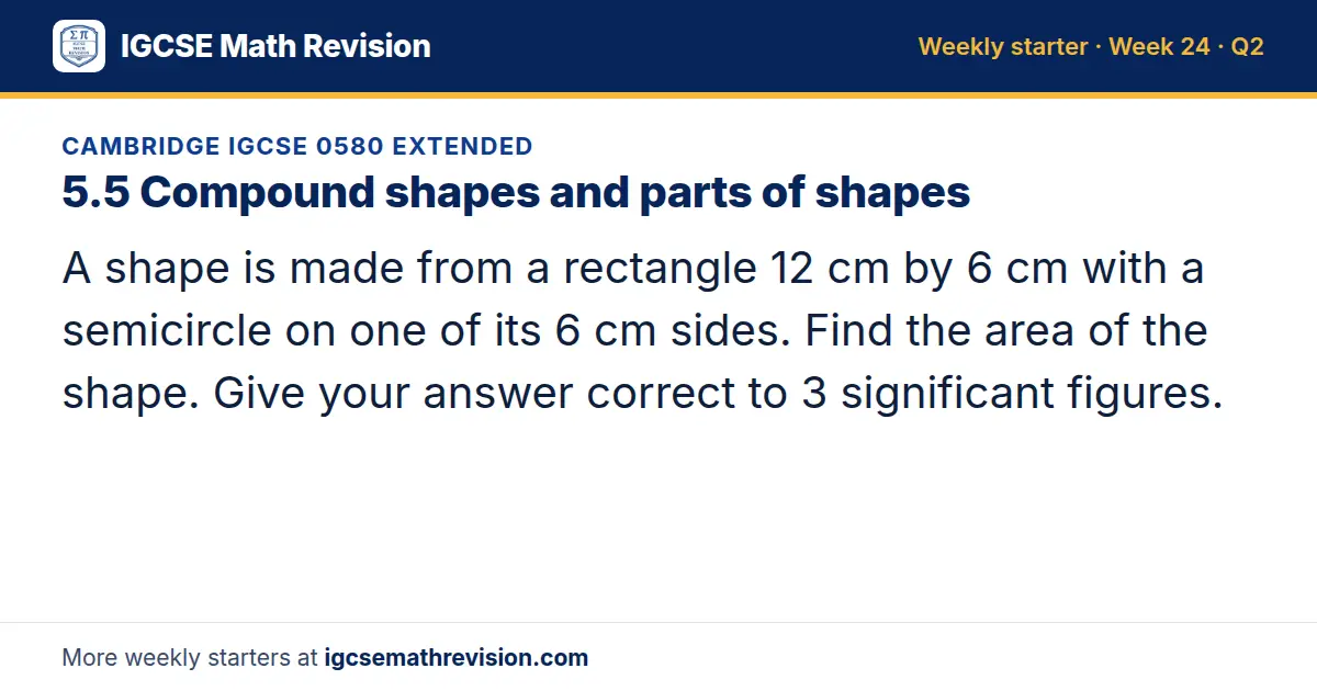 Cambridge IGCSE 0580 Extended starter question on 5.5 Compound shapes and parts of shapes: A shape is made from a rectangle 12 cm by 6 cm with a semicircle on one of its 6 cm sides. Find the area of the shape. Give your answer correct to 3…