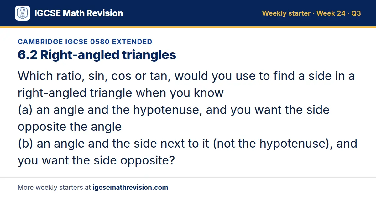 Cambridge IGCSE 0580 Extended starter question on 6.2 Right-angled triangles: Which ratio, sin, cos or tan, would you use to find a side in a right-angled triangle when you know (a) an angle and the hypotenuse, and you want the side opposite the…