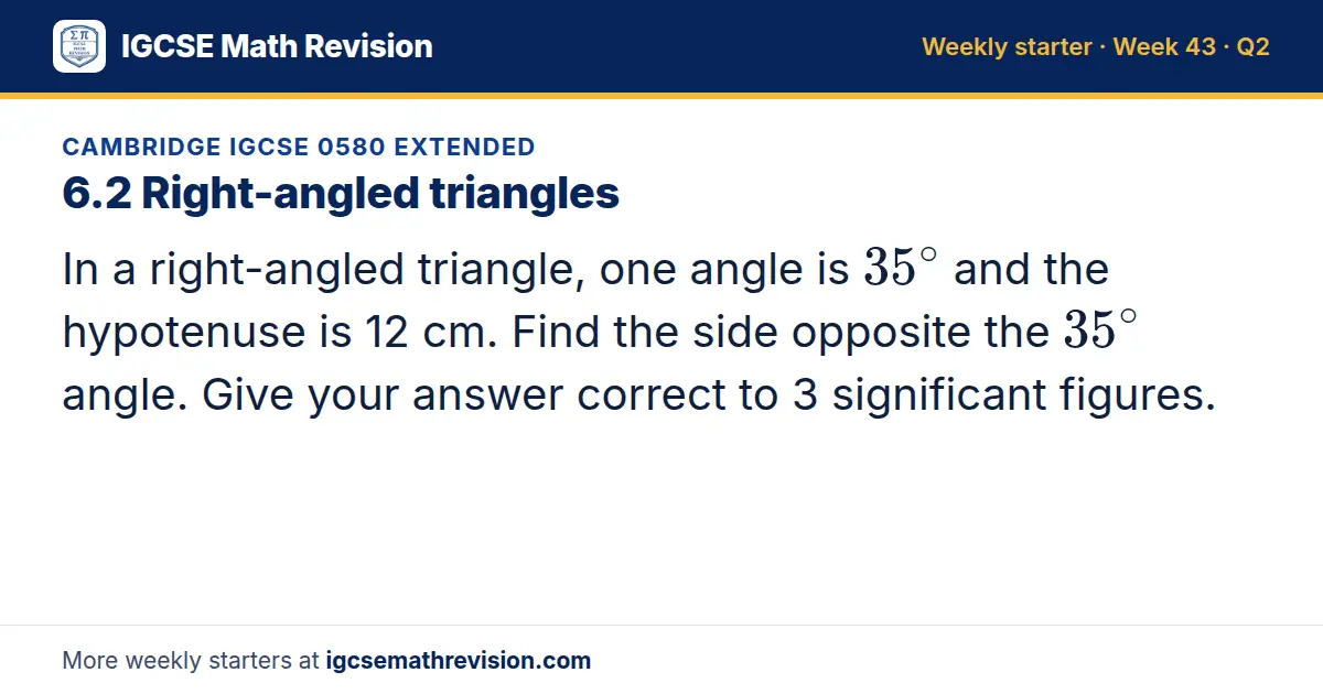 Cambridge IGCSE 0580 Extended starter question on 6.2 Right-angled triangles: In a right-angled triangle, one angle is 35^∘ and the hypotenuse is 12 cm. Find the side opposite the 35^∘ angle. Give your answer correct to 3 significant figures.