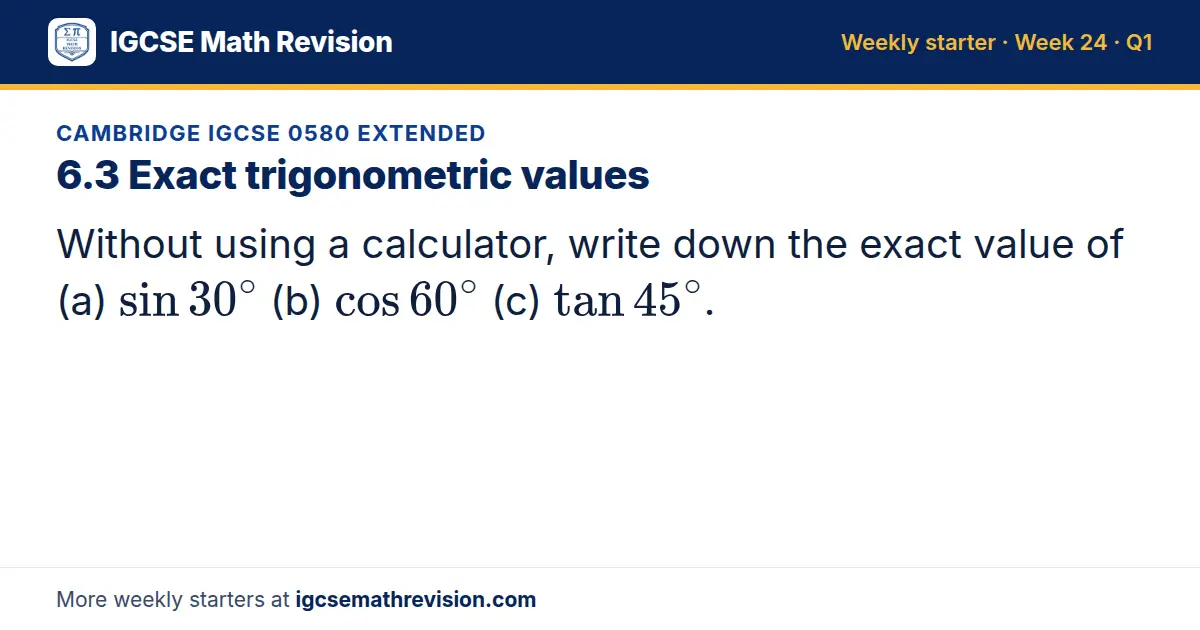 Cambridge IGCSE 0580 Extended starter question on 6.3 Exact trigonometric values: Without using a calculator, write down the exact value of (a) sin 30^∘ (b) cos 60^∘ (c) tan 45^∘.