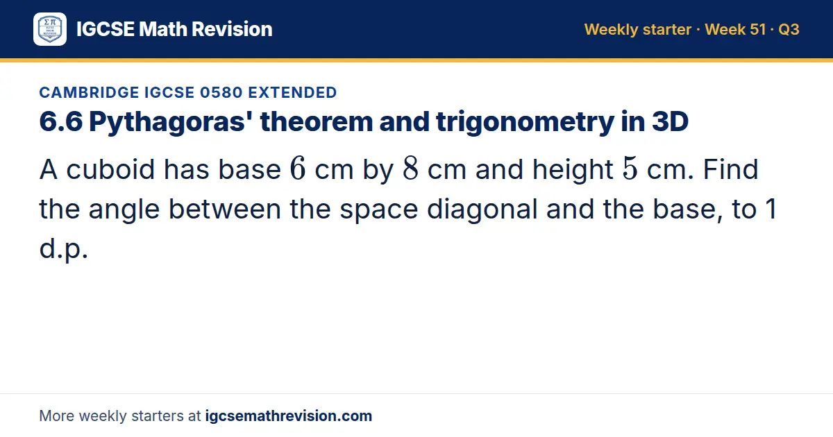 Cambridge IGCSE 0580 Extended starter question on 6.6 Pythagoras' theorem and trigonometry in 3D: A cuboid has base 6 cm by 8 cm and height 5 cm. Find the angle between the space diagonal and the base, to 1 d.p.