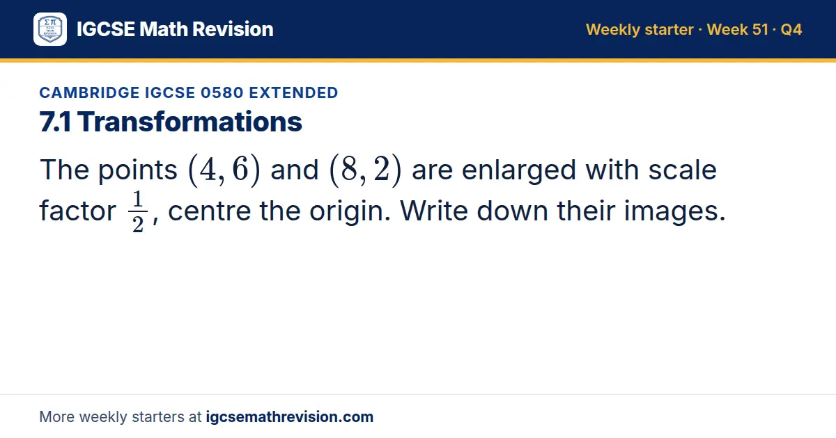 Cambridge IGCSE 0580 Extended starter question on 7.1 Transformations: The points (4, 6) and (8, 2) are enlarged with scale factor 1/2, centre the origin. Write down their images.