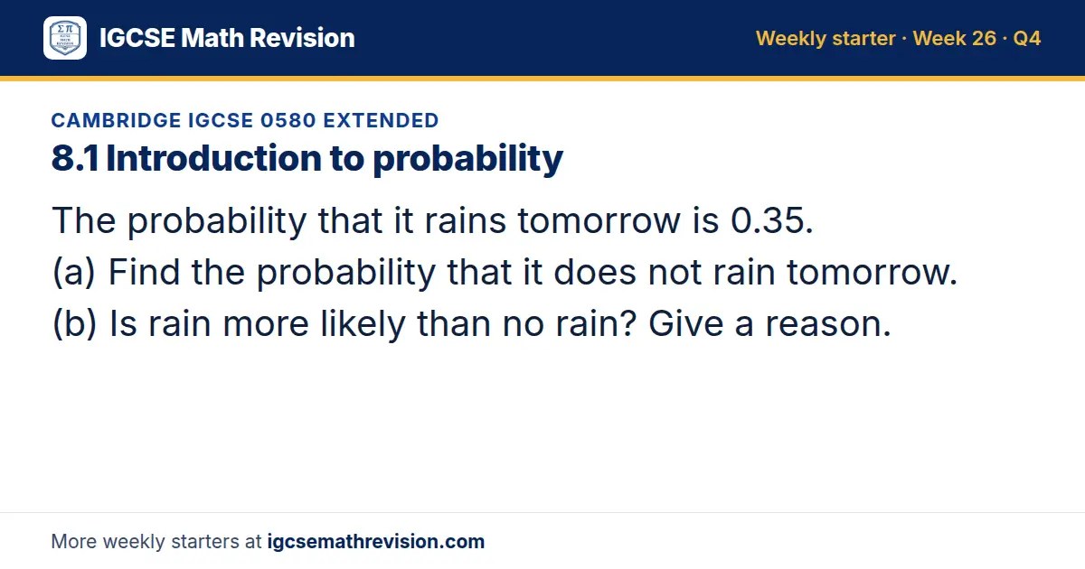 Cambridge IGCSE 0580 Extended starter question on 8.1 Introduction to probability: The probability that it rains tomorrow is 0.35. (a) Find the probability that it does not rain tomorrow. (b) Is rain more likely than no rain? Give a reason.