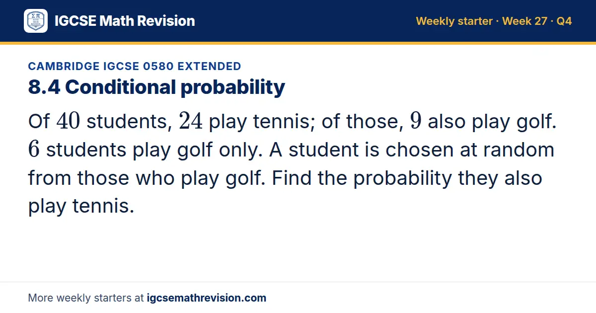 Cambridge IGCSE 0580 Extended starter question on 8.4 Conditional probability: Of 40 students, 24 play tennis; of those, 9 also play golf. 6 students play golf only. A student is chosen at random from those who play golf. Find the probability they…
