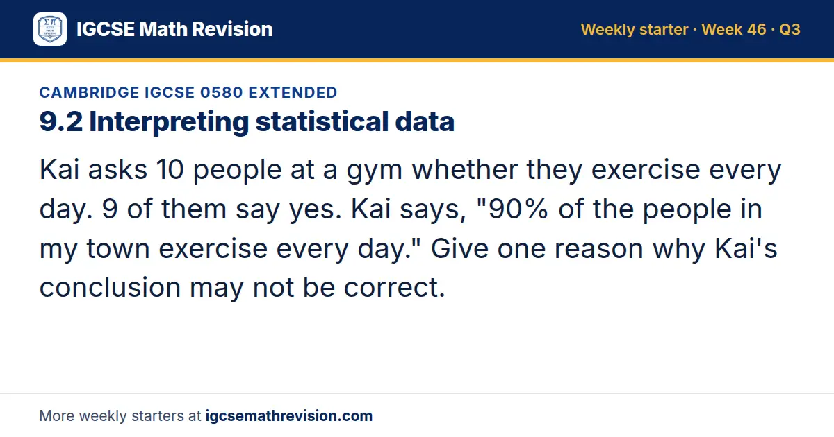 Cambridge IGCSE 0580 Extended starter question on 9.2 Interpreting statistical data: Kai asks 10 people at a gym whether they exercise every day. 9 of them say yes. Kai says, "90% of the people in my town exercise every day." Give one reason why…