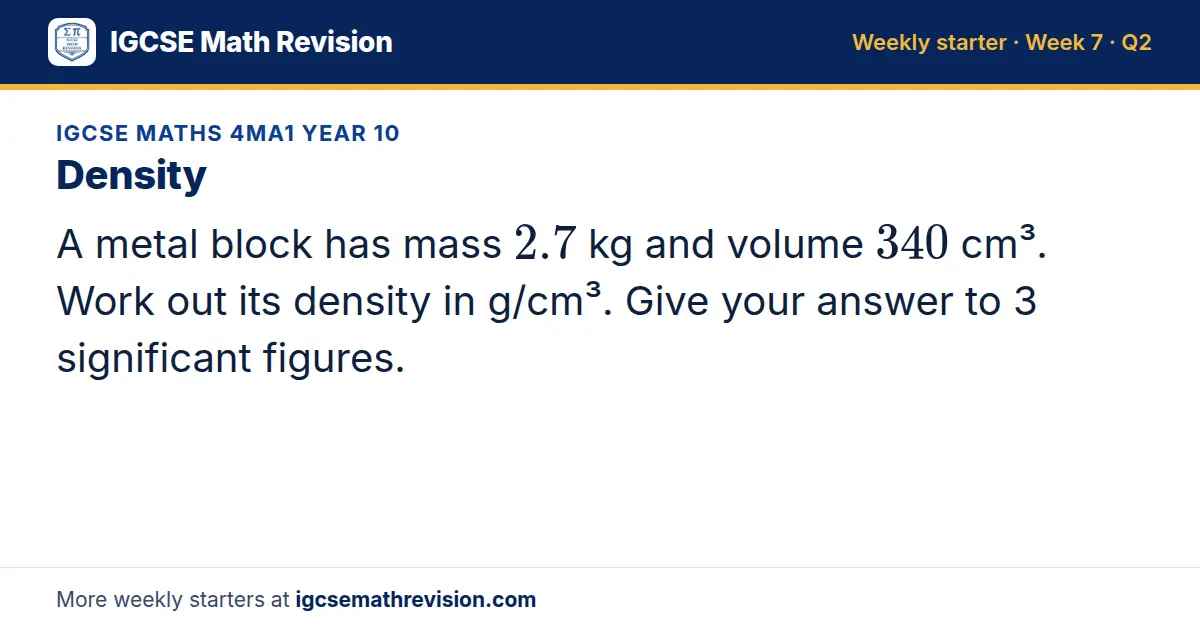 IGCSE Maths 4MA1 Year 10 starter question on Density: A metal block has mass 2.7 kg and volume 340 cm³. Work out its density in g/cm³. Give your answer to 3 significant figures.