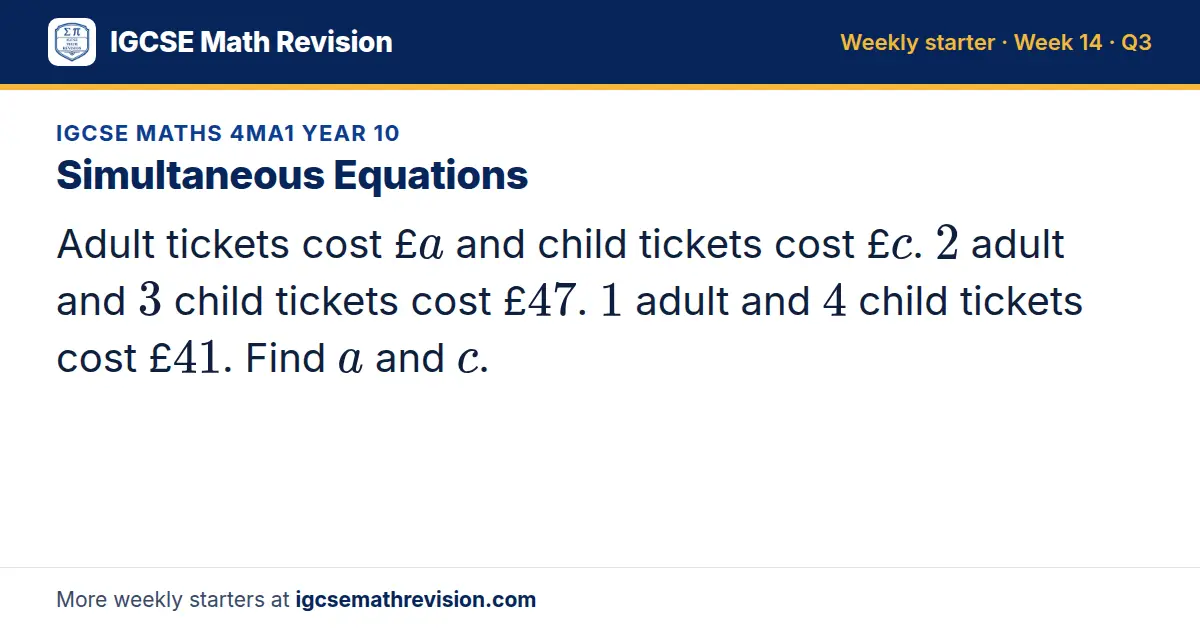 IGCSE Maths 4MA1 Year 10 starter question on Simultaneous Equations: Adult tickets cost £a and child tickets cost £c. 2 adult and 3 child tickets cost £47. 1 adult and 4 child tickets cost £41. Find a and c.