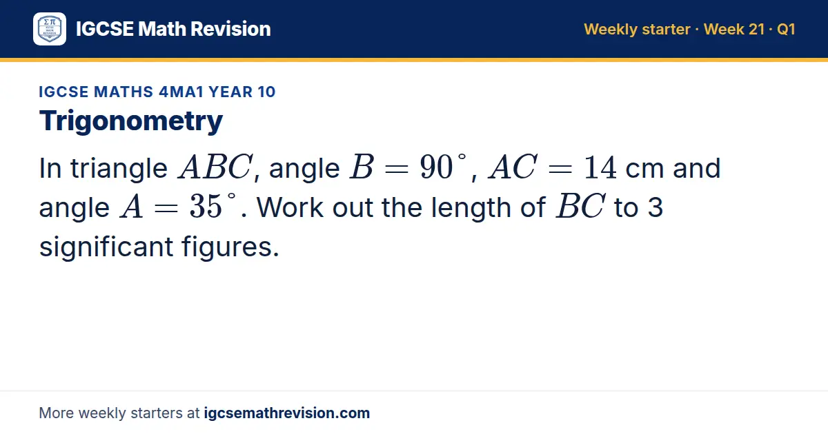 IGCSE Maths 4MA1 Year 10 starter question on Trigonometry: In triangle ABC, angle B = 90°, AC = 14 cm and angle A = 35°. Work out the length of BC to 3 significant figures.